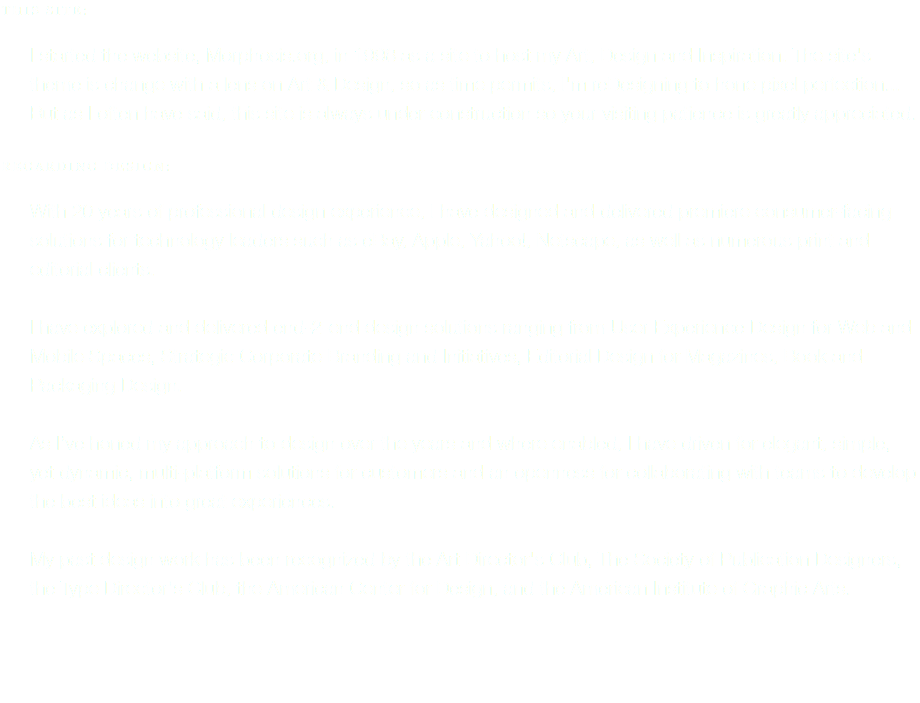 THIS SITE: I started the website, Morphosis.org, in 1998 as a site to host my Art, Design and Inspiration. The site's theme is change with a lens on Art & Design, so as time permits, I'm reDesigning to hone pixel perfection... But as I often have said, this site is always under construction so your visiting patience is greatly appreciated. REGARDING DESIGN: With 20 years of professional design experience, I have designed and delivered premiere consumer-facing solutions for technology leaders such as eBay, Apple, Yahoo!, Netscape, as well as numerous print and editorial clients. I have explored and delivered end-2-end design solutions ranging from User Experience Design for Web and Mobile Spaces, Strategic Corporate Branding and Initiatives, Editorial Design for Magazines, Book and Packaging Design. As I’ve honed my approach to design over the years and where enabled, I have driven for elegant, simple, yet dynamic, multi-platform solutions for customers and an openness for collaborating with teams to develop the best ideas into great experiences. My past design work has been recognized by the Art Director's Club, The Society of Publication Designers, the Type Director's Club, the American Center for Design, and the American Institute of Graphic Arts. 